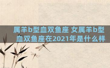 属羊b型血双鱼座 女属羊b型血双鱼座在2021年是什么样